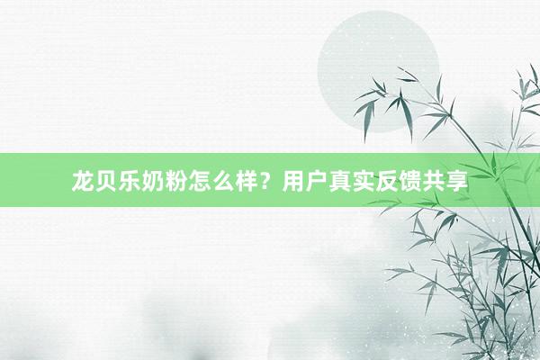 龙贝乐奶粉怎么样？用户真实反馈共享